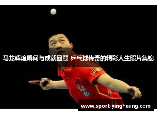 马龙辉煌瞬间与成就回顾 乒乓球传奇的精彩人生照片集锦