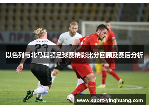 以色列与北马其顿足球赛精彩比分回顾及赛后分析